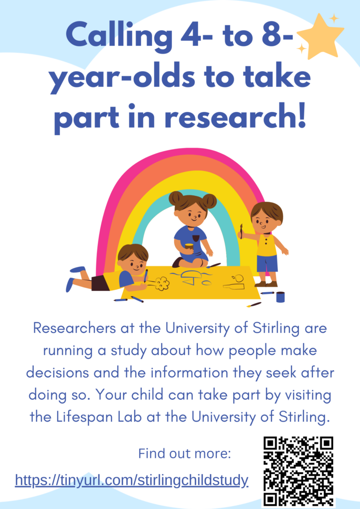 Calling 4- to 8- year-olds to take
part in research! Researchers at the University of Stirling are running a study about how people make decisions and the information they seek after doing so. Your child can take part by visiting the Lifespan Lab at the University of Stirling.
Find out more:
https://tinyurl.com/stirlingchildstudy